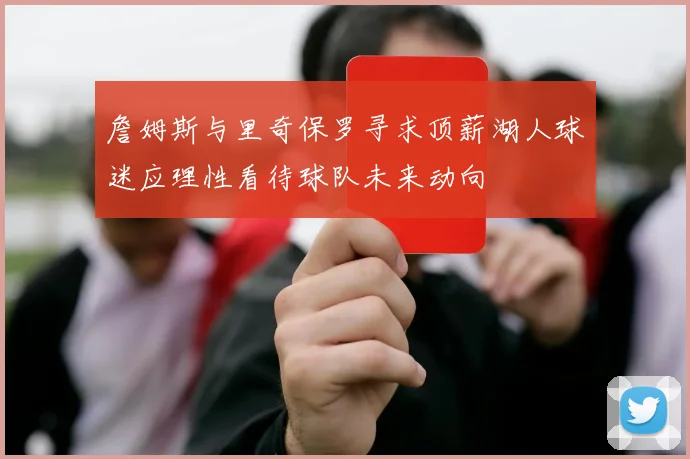 詹姆斯与里奇保罗寻求顶薪湖人球迷应理性看待球队未来动向