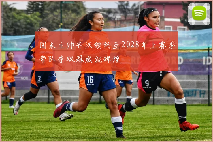 国米主帅齐沃续约至2028年上赛季带队夺双冠成就辉煌