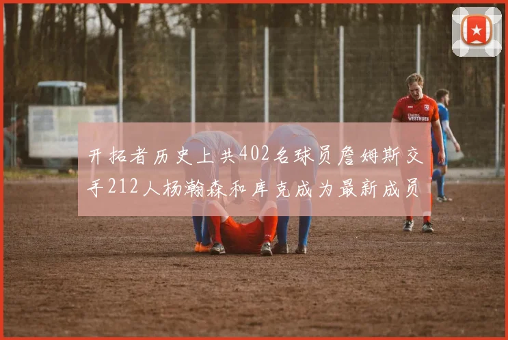 开拓者历史上共402名球员詹姆斯交手212人杨瀚森和库克成为最新成员