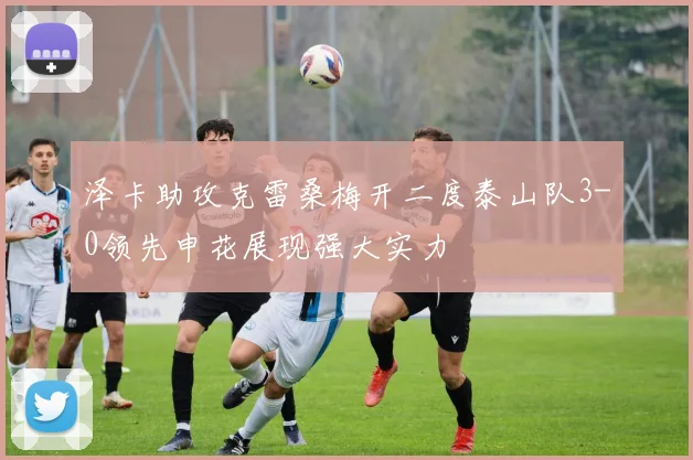 泽卡助攻克雷桑梅开二度泰山队3-0领先申花展现强大实力