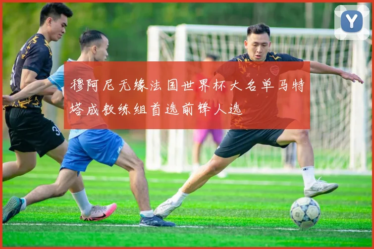 穆阿尼无缘法国世界杯大名单马特塔成教练组首选前锋人选