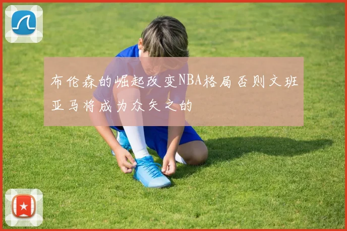 布伦森的崛起改变NBA格局否则文班亚马将成为众矢之的