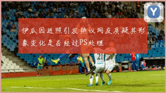 伊瓜因近照引发热议网友质疑其形象变化是否经过PS处理
