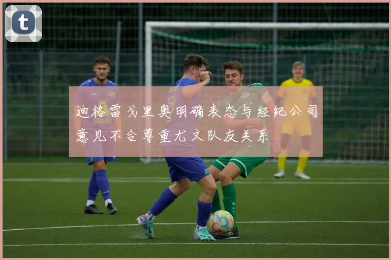迪格雷戈里奥明确表态与经纪公司意见不合尊重尤文队友关系