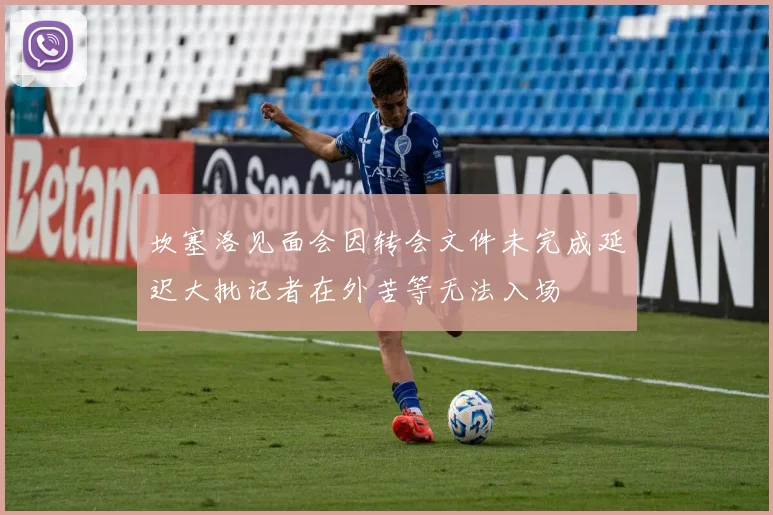 坎塞洛见面会因转会文件未完成延迟大批记者在外苦等无法入场