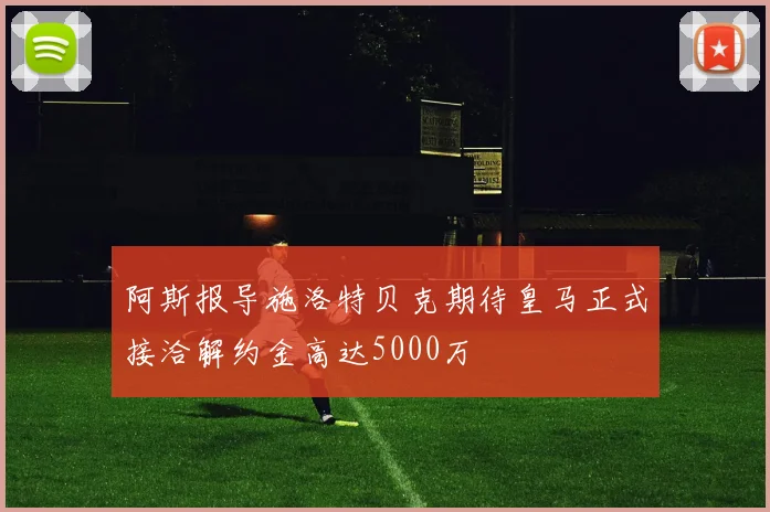 阿斯报导施洛特贝克期待皇马正式接洽解约金高达5000万