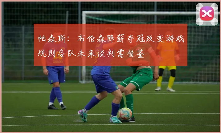 帕森斯：布伦森降薪夺冠改变游戏规则各队未来谈判需借鉴