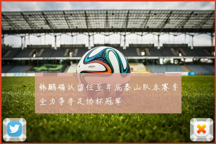 韩鹏确认留任至年底泰山队本赛季全力争夺足协杯冠军