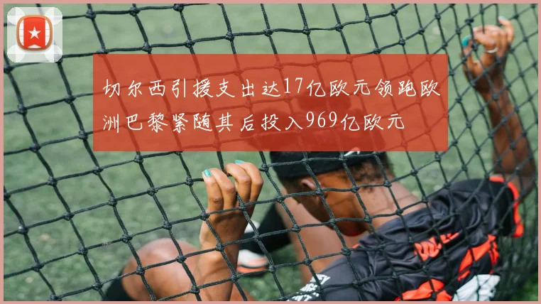 切尔西引援支出达17亿欧元领跑欧洲巴黎紧随其后投入969亿欧元