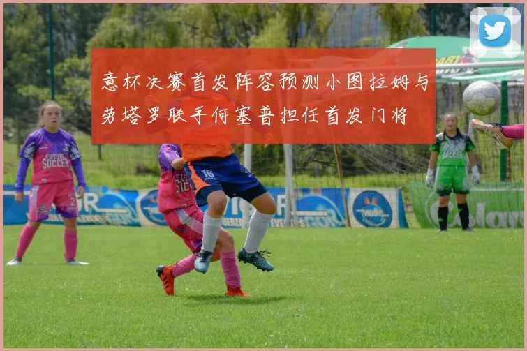 意杯决赛首发阵容预测小图拉姆与劳塔罗联手何塞普担任首发门将