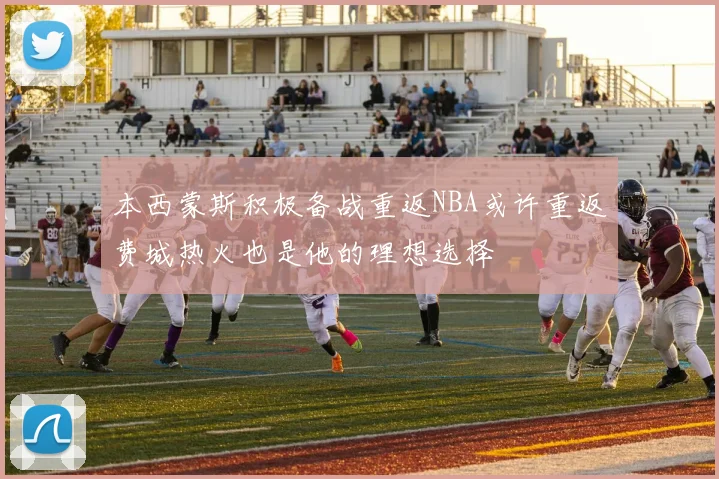 本西蒙斯积极备战重返NBA或许重返费城热火也是他的理想选择