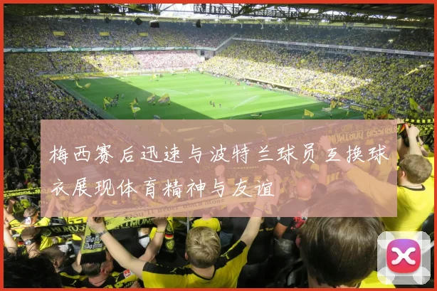 梅西赛后迅速与波特兰球员互换球衣展现体育精神与友谊