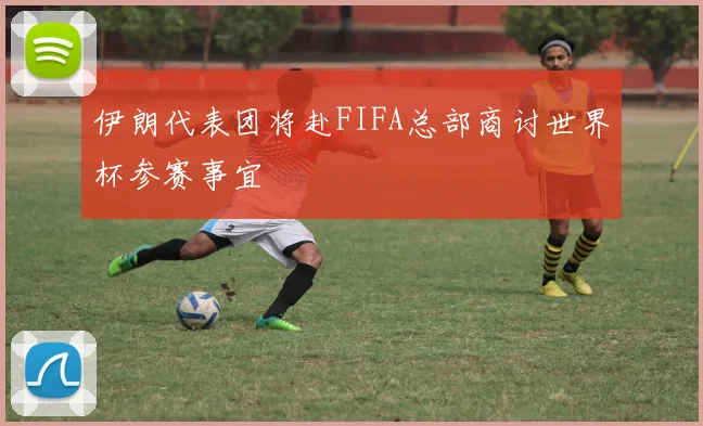 伊朗代表团将赴FIFA总部商讨世界杯参赛事宜