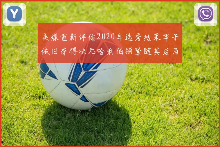 美媒重新评估2020年选秀结果华子依旧夺得状元哈利伯顿紧随其后马克西位列探花