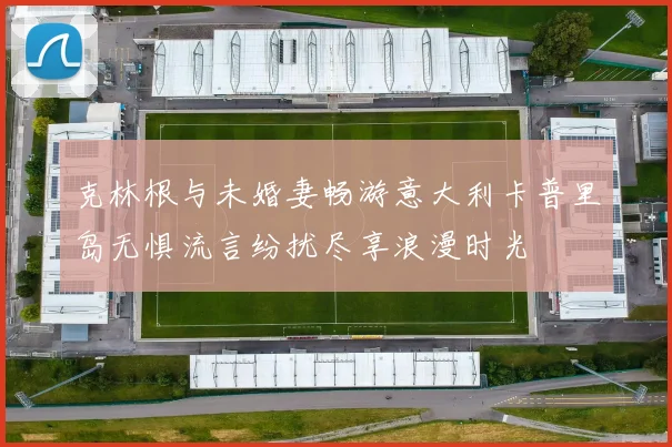克林根与未婚妻畅游意大利卡普里岛无惧流言纷扰尽享浪漫时光