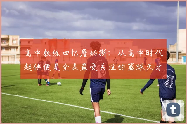 高中教练回忆詹姆斯：从高中时代起他便是全美最受关注的篮球天才