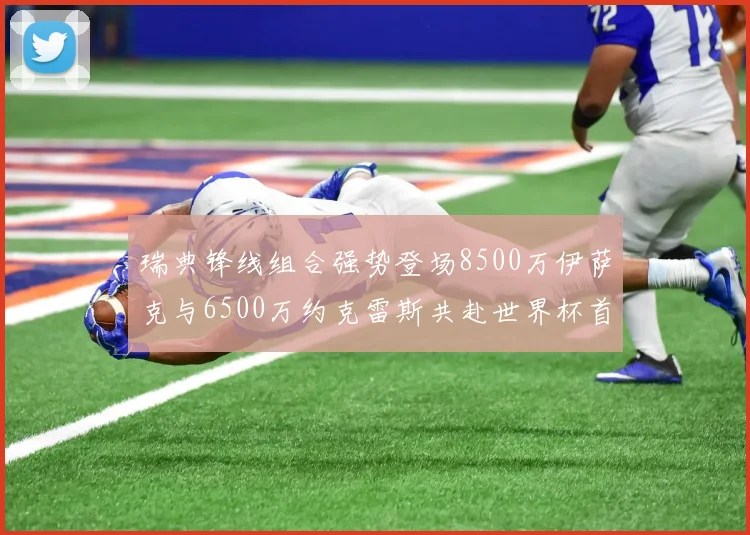 瑞典锋线组合强势登场8500万伊萨克与6500万约克雷斯共赴世界杯首秀