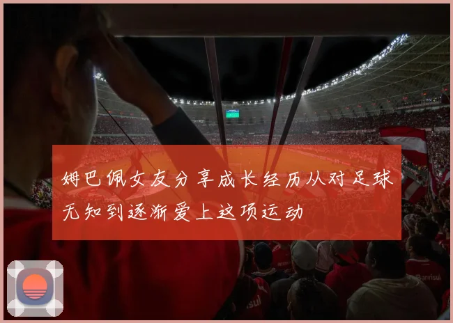 姆巴佩女友分享成长经历从对足球无知到逐渐爱上这项运动