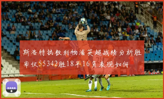 斯洛特执教利物浦英超战绩分析胜率仅55342胜18平16负表现如何