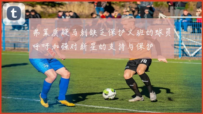 弗莱质疑马刺缺乏保护文班的球员呼吁加强对新星的支持与保护