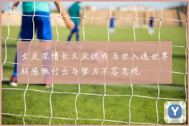 女友深情长文庆祝内马尔入选世界杯感慨付出与努力不容忽视